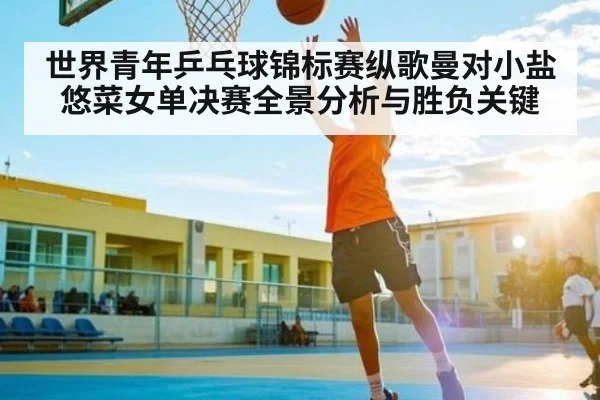 世界青年乒乓球锦标赛纵歌曼对小盐悠菜女单决赛全景分析与胜负关键